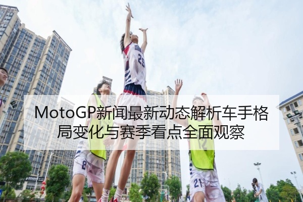 MotoGP新闻最新动态解析车手格局变化与赛季看点全面观察