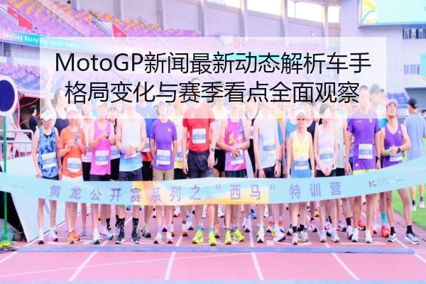 MotoGP新闻最新动态解析车手格局变化与赛季看点全面观察