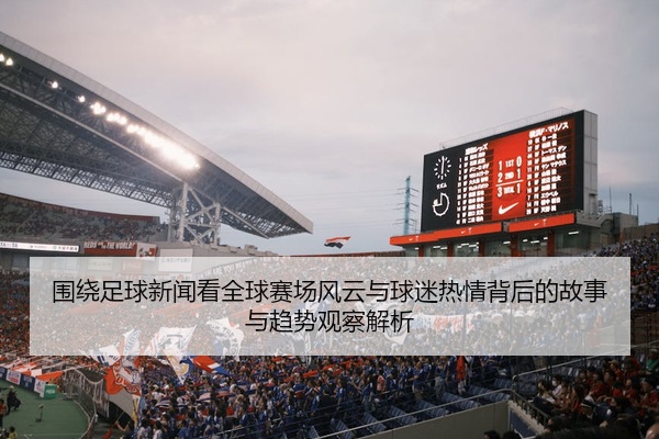 围绕足球新闻看全球赛场风云与球迷热情背后的故事与趋势观察解析