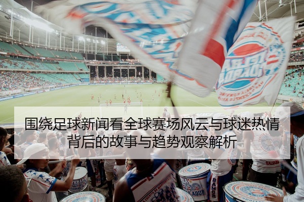 围绕足球新闻看全球赛场风云与球迷热情背后的故事与趋势观察解析