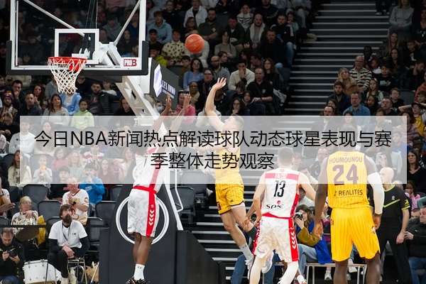 今日NBA新闻热点解读球队动态球星表现与赛季整体走势观察