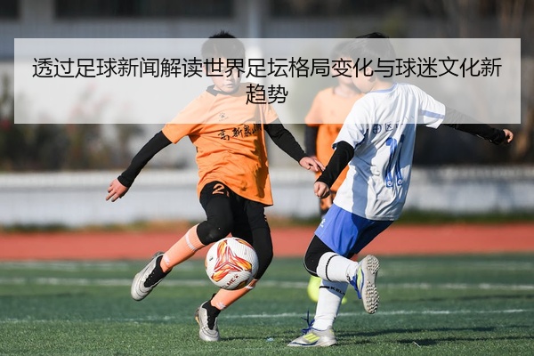 透过足球新闻解读世界足坛格局变化与球迷文化新趋势
