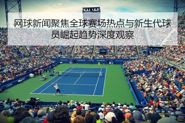 网球新闻聚焦全球赛场热点与新生代球员崛起趋势深度观察