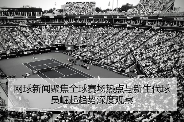 网球新闻聚焦全球赛场热点与新生代球员崛起趋势深度观察