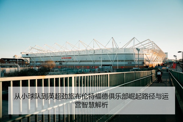 从小球队到英超劲旅布伦特福德俱乐部崛起路径与运营智慧解析