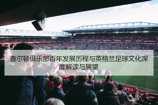 查尔顿俱乐部百年发展历程与英格兰足球文化深度解读与展望