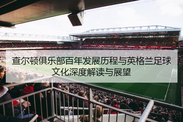 查尔顿俱乐部百年发展历程与英格兰足球文化深度解读与展望