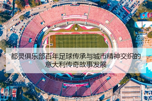 都灵俱乐部百年足球传承与城市精神交织的意大利传奇故事发展