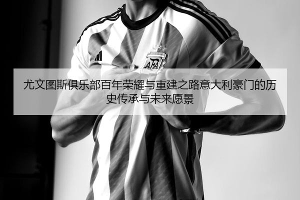 尤文图斯俱乐部百年荣耀与重建之路意大利豪门的历史传承与未来愿景