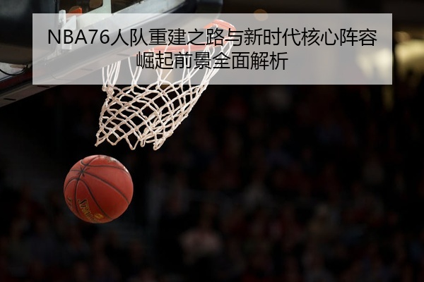 NBA76人队重建之路与新时代核心阵容崛起前景全面解析