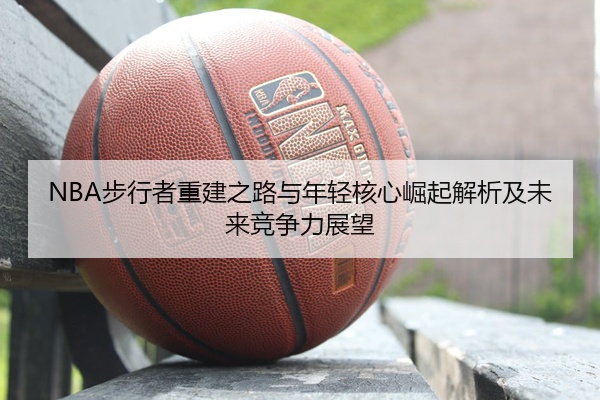 NBA步行者重建之路与年轻核心崛起解析及未来竞争力展望