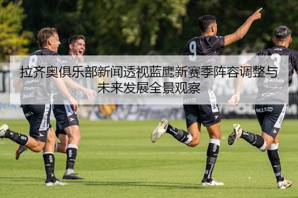 拉齐奥俱乐部新闻透视蓝鹰新赛季阵容调整与未来发展全景观察
