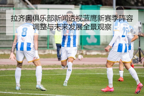 拉齐奥俱乐部新闻透视蓝鹰新赛季阵容调整与未来发展全景观察