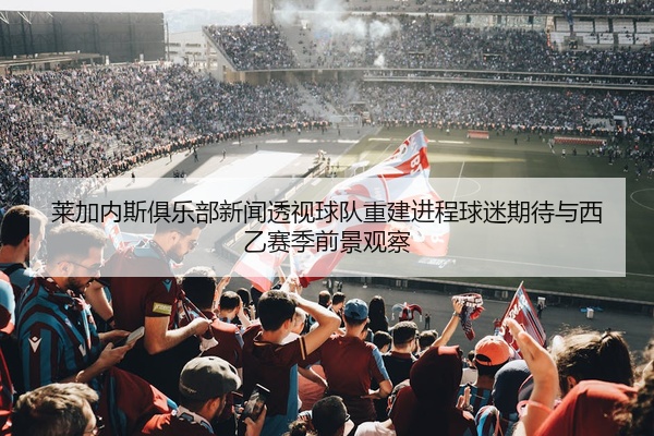 莱加内斯俱乐部新闻透视球队重建进程球迷期待与西乙赛季前景观察