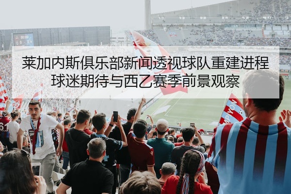 莱加内斯俱乐部新闻透视球队重建进程球迷期待与西乙赛季前景观察