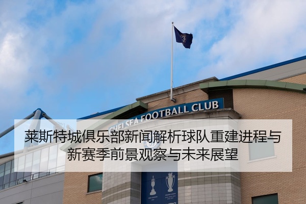 莱斯特城俱乐部新闻解析球队重建进程与新赛季前景观察与未来展望