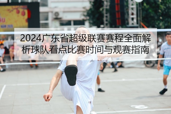 2024广东省超级联赛赛程全面解析球队看点比赛时间与观赛指南