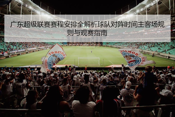 广东超级联赛赛程安排全解析球队对阵时间主客场规则与观赛指南